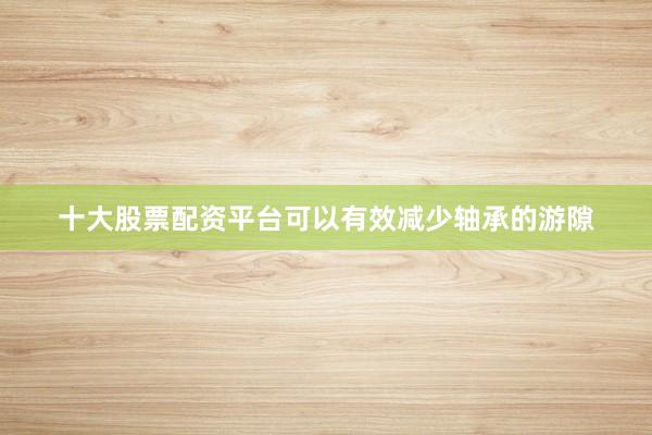 十大股票配资平台可以有效减少轴承的游隙