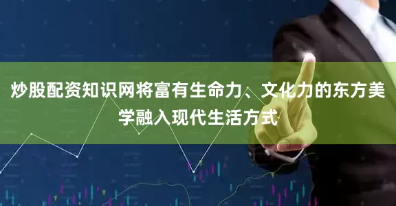 炒股配资知识网将富有生命力、文化力的东方美学融入现代生活方式