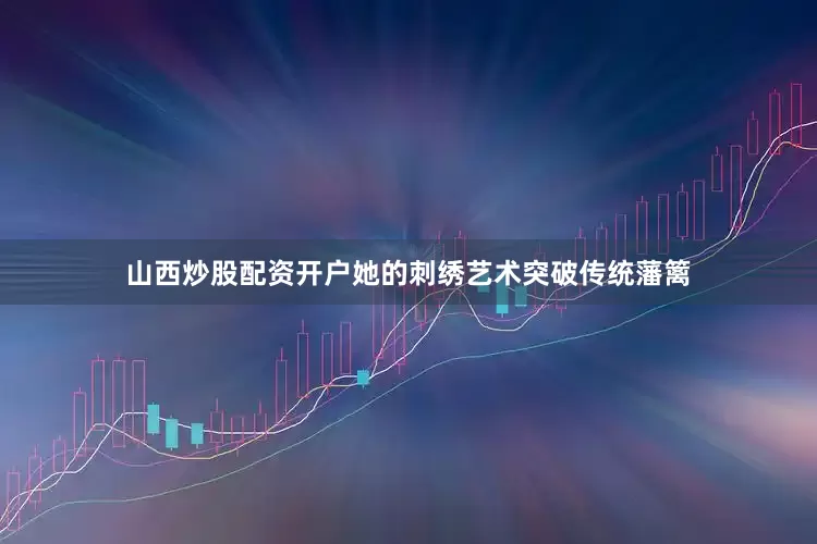 山西炒股配资开户她的刺绣艺术突破传统藩篱