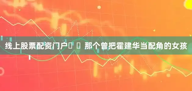 线上股票配资门户​​那个曾把霍建华当配角的女孩