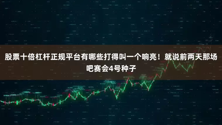股票十倍杠杆正规平台有哪些打得叫一个响亮！就说前两天那场吧赛会4号种子