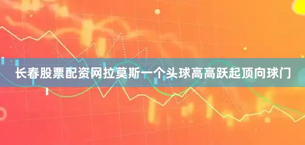 长春股票配资网拉莫斯一个头球高高跃起顶向球门