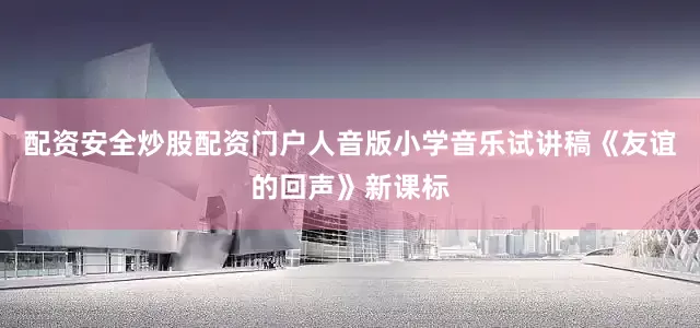 配资安全炒股配资门户人音版小学音乐试讲稿《友谊的回声》新课标
