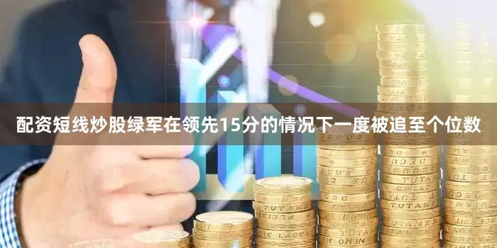 配资短线炒股绿军在领先15分的情况下一度被追至个位数