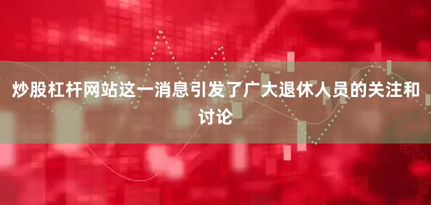 炒股杠杆网站这一消息引发了广大退休人员的关注和讨论