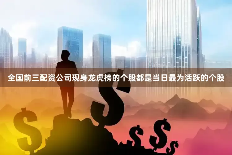 全国前三配资公司现身龙虎榜的个股都是当日最为活跃的个股