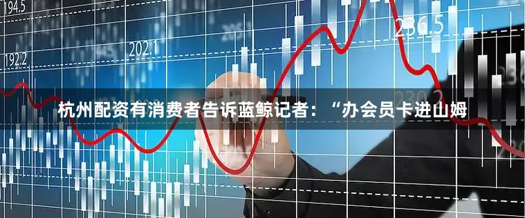 杭州配资有消费者告诉蓝鲸记者：“办会员卡进山姆