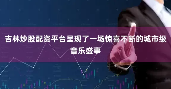吉林炒股配资平台呈现了一场惊喜不断的城市级音乐盛事
