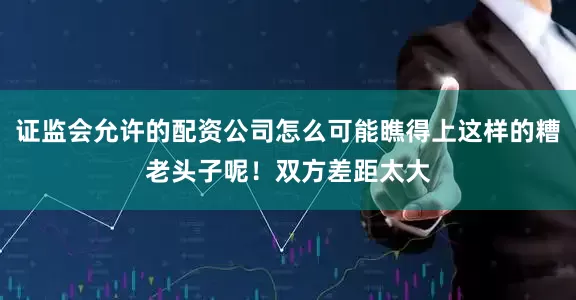证监会允许的配资公司怎么可能瞧得上这样的糟老头子呢！双方差距太大