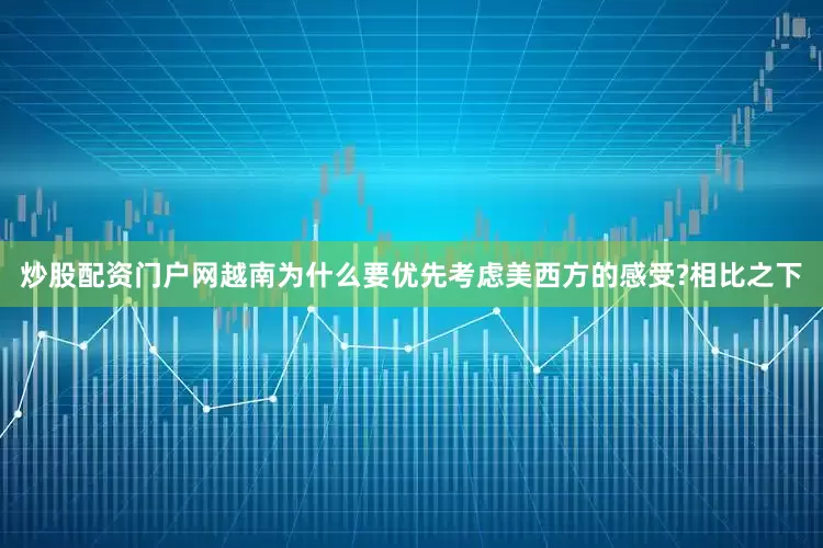 炒股配资门户网越南为什么要优先考虑美西方的感受?相比之下