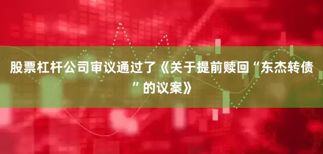 股票杠杆公司审议通过了《关于提前赎回“东杰转债”的议案》