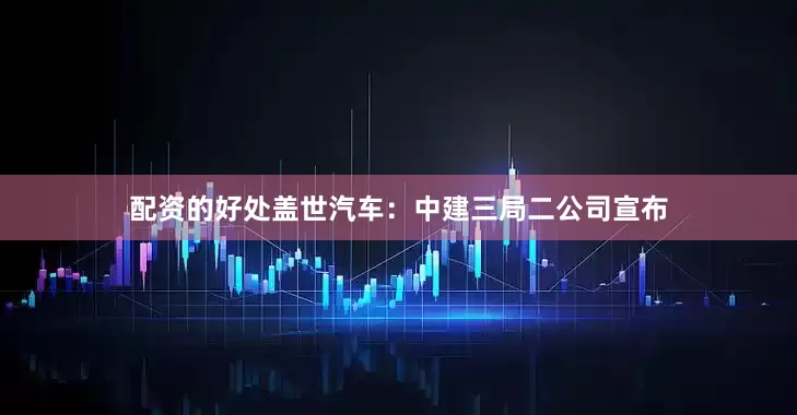 配资的好处盖世汽车：中建三局二公司宣布