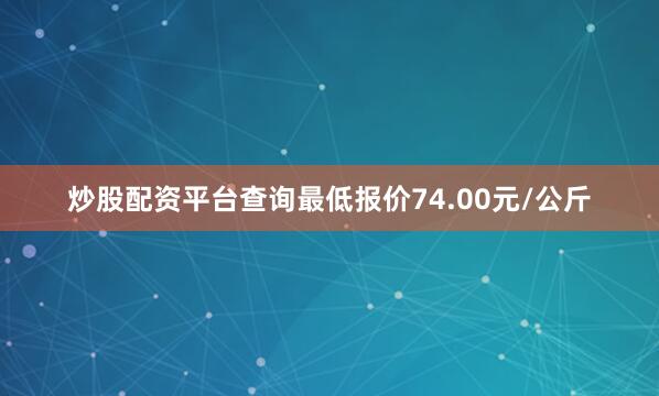 炒股配资平台查询最低报价74.00元/公斤