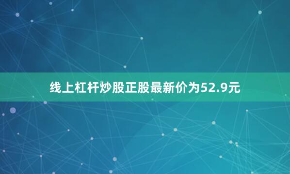 线上杠杆炒股正股最新价为52.9元