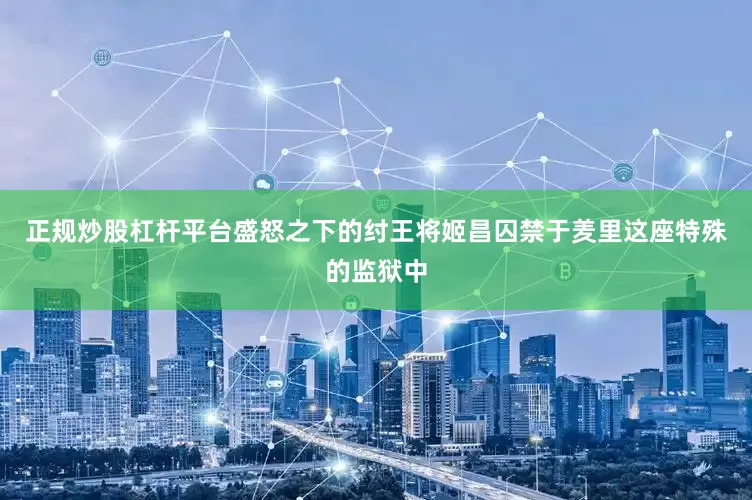 正规炒股杠杆平台盛怒之下的纣王将姬昌囚禁于羑里这座特殊的监狱中