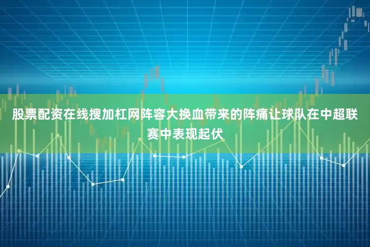 股票配资在线搜加杠网阵容大换血带来的阵痛让球队在中超联赛中表现起伏