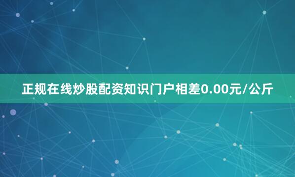 正规在线炒股配资知识门户相差0.00元/公斤