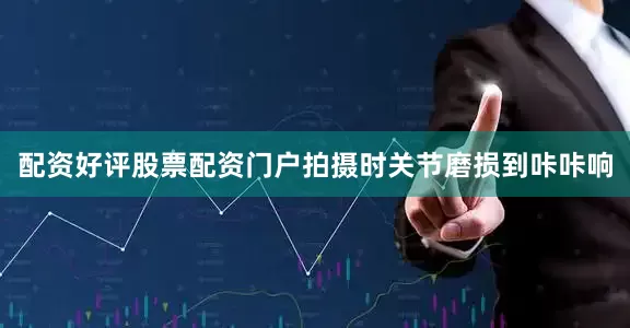 配资好评股票配资门户拍摄时关节磨损到咔咔响