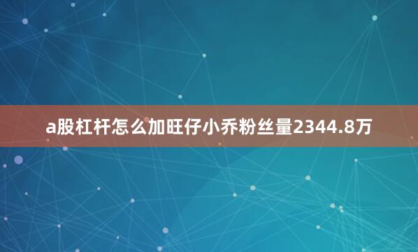 a股杠杆怎么加旺仔小乔粉丝量2344.8万